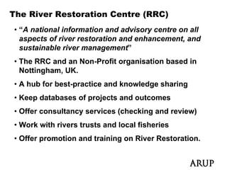 The River Restoration Centre (RRC)
• “A national information and advisory centre on all
  aspects of river restoration and enhancement, and
  sustainable river management
                    management”
• The RRC and an Non-Profit organisation based in
  Nottingham, UK.
• A hub for best-practice and knowledge sharing
• Keep databases of projects and outcomes
• Offer consultancy services (checking and review)
• Work with rivers trusts and local fisheries
• Offer promotion and training on River Restoration.
 