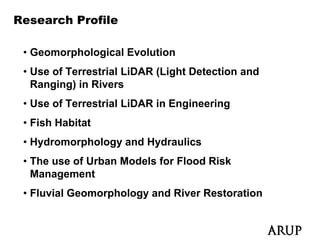Research Profile

 • Geomorphological Evolution
 • U of T
   Use f Terrestrial LiDAR (Li ht Detection and
                ti l       (Light D t ti      d
   Ranging) in Rivers
 • Use of Terrestrial LiDAR in Engineering
 • Fish Habitat
 • Hydromorphology and Hydraulics
 • The use of Urban Models for Flood Risk
   Management
   M           t
 • Fluvial Geomorphology and River Restoration
 