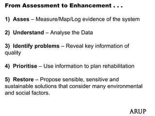From Assessment to Enhancement . . .

1) Asses – Measure/Map/Log evidence of the system

2) Understand – Analyse the Data

3) Identify problems – Reveal key information of
quality

4) Prioritise – Use information to plan rehabilitation

5) Restore – Propose sensible, sensitive and
sustainable solutions that consider many environmental
and social factors.
 
