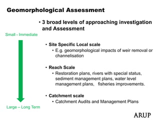 Geomorphological Assessment

                    • 3 broad levels of approaching investigation
                      and Assessment
Small - Immediate

                      • Site Specific Local scale
                         • E g geomorphological impacts of weir removal or
                           E.g.
                           channelisation

                      • Reach Scale
                         • Restoration plans, rivers with special status,
                           sediment management plans, water level
                           management p
                                g        plans, fisheries improvements.
                                              ,              p

                      • Catchment scale
                         • Catchment Audits and Management Plans
Large – Long Term
 