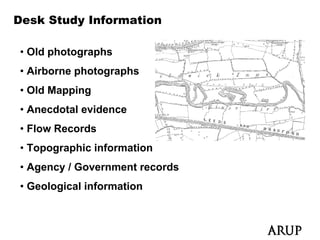 Desk Study Information

• Old photographs
• Ai b
  Airborne photographs
            h t     h
• Old Mapping
• Anecdotal evidence
• Flow Records
• Topographic information
• Agency / Government records
   g   y
• Geological information
 