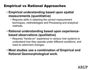 Empirical vs Rational Approaches
 • Empirical understanding based upon spatial
   measurements (quantitative)
   • Requires skills in selecting the correct measurement
     techniques, methodologies and Processing and analytical
     methods.

 • Rational understanding based upon experience-
   based observations (qualitative)
   • Requires “hands-on” experience in various river systems to
        q                   p                         y
     understand how they operate under different conditions, and
     react to catchment changes.

 • Most studies use a combination of Empirical and
   Rational Geomorphological work.
 