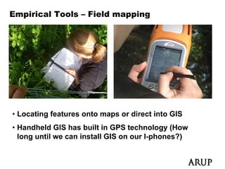 Empirical Tools – Field mapping




• Locating features onto maps or direct into GIS
• Handheld GIS has built in GPS technology (How
  long until we can install GIS on our I-phones?)
 
