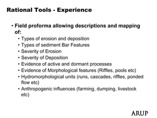 Rational Tools - Experience

 • Field proforma allowing descriptions and mapping
   of:
   • Types of erosion and deposition
   • Types of sediment Bar Features
   • Severity of Erosion
   • Severity of Deposition
   • Evidence of active and dormant processes
   • Evidence of Morphological features (Riffles, pools etc)
   • Hydromorphological units (runs, cascades, riffles, ponded
     flow etc)
             )
   • Anthropogenic influences (farming, dumping, livestock
     etc)
 