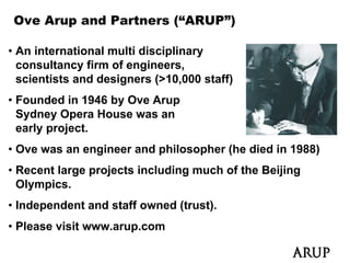 Ove Arup and Partners (“ARUP”)

• An international multi disciplinary
  consultancy firm of engineers,
  scientists and designers (>10,000 staff)
    i ti t     dd i         ( 10 000 t ff)
• Founded in 1946 by Ove Arup
  Sydney Opera House was an
  early project.
• Ove was an engineer and philosopher (he died in 1988)
• Recent large projects including much of the Beijing
  Olympics.
• Independent and staff owned (trust).
• Please visit www arup com
               www.arup.com
 