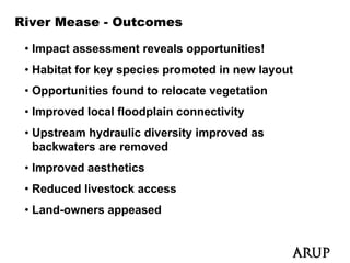 River Mease - Outcomes

 • Impact assessment reveals opportunities!
 • Habitat for key species promoted in new layout
                 y p       p                 y
 • Opportunities found to relocate vegetation
 • Improved local floodplain connectivity
 • Upstream hydraulic diversity improved as
   backwaters are removed
 • Improved aesthetics
 • Reduced livestock access
 • Land-owners appeased
 