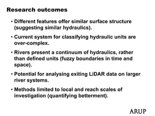 Research outcomes

 • Different features offer similar surface structure
   (suggesting similar hydraulics).
 • Current system for classifying hydraulic units are
   over-complex.
 • Rivers present a continuum of hydraulics, rather
   than defined units (fuzzy boundaries in time and
   space).
 • Potential for analysing exiting LiDAR data on larger
   river systems.
          y
 • Methods limited to local and reach scales of
   investigation (quantifying betterment).
 