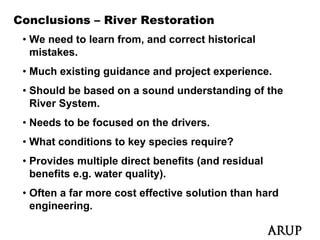 Conclusions – River Restoration
 • We need to learn from, and correct historical
   mistakes.
 • M h existing guidance and project experience.
   Much i ti      id       d    j t       i
 • Should be based on a sound understanding of the
   River System
         System.
 • Needs to be focused on the drivers.
 • What conditions to key species require?
 • Provides multiple direct benefits (and residual
   benefits e.g. water quality).
   b   fit         t      lit )
 • Often a far more cost effective solution than hard
   engineering.
   engineering
 