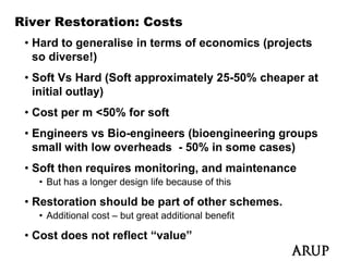 River Restoration: Costs
 • Hard to generalise in terms of economics (projects
   so diverse!)
 • S ft V H d (S ft approximately 25-50% cheaper at
   Soft Vs Hard (Soft     i t l 25 50% h          t
   initial outlay)
 • Cost per m <50% for soft
 • Engineers vs Bio-engineers (bioengineering groups
   small with low overheads - 50% in some cases)
 • Soft then requires monitoring, and maintenance
   • But has a longer design life because of this
                  g       g

 • Restoration should be part of other schemes.
   • Additional cost – but great additional benefit

 • Cost does not reflect “value”
 
