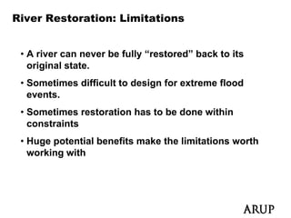 River Restoration: Limitations


 • A river can never be fully “restored” back to its
   original state.
     i i l t t
 • Sometimes difficult to design for extreme flood
   events.
   events
 • Sometimes restoration has to be done within
   constraints
 • Huge potential benefits make the limitations worth
   working with
 