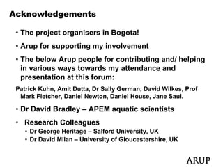 Acknowledgements

 • The project organisers in Bogota!
 • Arup for supporting my involvement
 • The below Arup people for contributing and/ helping
   in various ways towards my attendance and
                y              y
   presentation at this forum:
 Patrick Kuhn, Amit Dutta, Dr Sally German, David Wilkes, Prof
  Mark Fletcher Daniel Newton Daniel House Jane Saul
        Fletcher,       Newton,         House,     Saul.

 • Dr David Bradley – APEM aquatic scientists
 • Research Colleagues
    • Dr George Heritage – Salford University, UK
    • Dr David Milan – University of Gloucestershire, UK
 