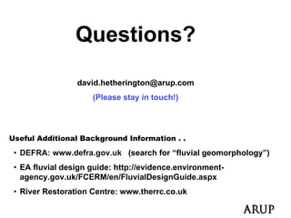 Questions?

                 david.hetherington@arup.com
                     (Please stay in touch!)




Useful Additional Background Information . .

 • DEFRA: www.defra.gov.uk (search for “fluvial g
                    g      (                    geomorphology”)
                                                      p    gy )
 • EA fluvial design guide: http://evidence.environment-
   agency.gov.uk/FCERM/en/FluvialDesignGuide.aspx
 • River Restoration Centre: www.therrc.co.uk
 