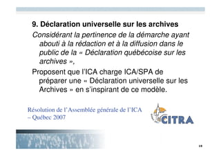 9. Déclaration universelle sur les archives
 Considérant la pertinence de la démarche ayant
   abouti à la rédaction et à la diffusion dans le
   public de la « Déclaration québécoise sur les
   archives »,
 Proposent que l’ICA charge ICA/SPA de
   préparer une « Déclaration universelle sur les
   Archives » en s’inspirant de ce modèle.

Résolution de l’Assemblée générale de l’ICA
– Québec 2007
 