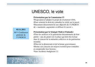 UNESCO, le vote
                   Présentation par la Commission CI
                   •Proposition d’adopter le projet de résolution UDA,
                   •Pour soutenir le droit de connaître la vérité sur le passé,
                   •Document directement lié aux objectifs de l’UNESCO
                   de « maintenir, augmenter et diffuser le savoir ».
   03.11.2011
36ème Conférence   Présentation par le Sénégal (Mali et Finlande)
   générale de     •Tirer les archives et le patrimoine documentaire de leur
   l’UNESCO        ghetto – pas de géant vers la place qui doit être la leur
                   dans le concert de la mémoire collective et du patrimoine
                   mondial,
                   •Pilier de la démocratie et de la bonne gouvernance,
                   •Donne aux citoyens un moyen essentiel pour connaître
                   et comprendre leur histoire,
                   •Sans incidence budgétaire (!)
 