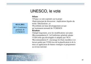 UNESCO, le vote
                   Débats
                   •19 pays se sont exprimés sur le projet
                   •Sujet principal de discussion : implications légales du
                   terme «Déclaration», et
   03.11.2011
                   •Possibilités de futur développement en tant
36ème Conférence   qu’instrument normatif de l’UNESCO
   générale de     Résultats
   l’UNESCO        •Adopté largement, avec les modifications suivantes
                   •Recommandation 8 : la Conférence générale adopte
                   l’UDA telle que développée et adoptée par l’ICA
                   •Recommandation 9 : encourage les Etats membres à se
                   laisser guider par l’UDA lors de la planification et de la
                   mise en application de futures stratégies et programmes
                   au niveau national.
 