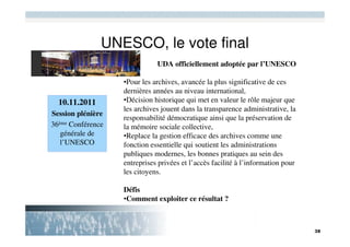 UNESCO, le vote final
                              UDA officiellement adoptée par l’UNESCO

                   •Pour les archives, avancée la plus significative de ces
                   dernières années au niveau international,
  10.11.2011       •Décision historique qui met en valeur le rôle majeur que
                   les archives jouent dans la transparence administrative, la
Session plénière
                   responsabilité démocratique ainsi que la préservation de
36ème Conférence   la mémoire sociale collective,
   générale de     •Replace la gestion efficace des archives comme une
   l’UNESCO        fonction essentielle qui soutient les administrations
                   publiques modernes, les bonnes pratiques au sein des
                   entreprises privées et l’accès facilité à l’information pour
                   les citoyens.

                   Défis
                   •Comment exploiter ce résultat ?
 