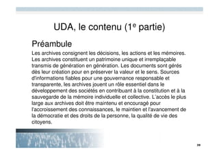 UDA, le contenu (1e partie)
Préambule
Les archives consignent les décisions, les actions et les mémoires.
Les archives constituent un patrimoine unique et irremplaçable
transmis de génération en génération. Les documents sont gérés
dès leur création pour en préserver la valeur et le sens. Sources
d'informations fiables pour une gouvernance responsable et
transparente, les archives jouent un rôle essentiel dans le
développement des sociétés en contribuant à la constitution et à la
sauvegarde de la mémoire individuelle et collective. L’accès le plus
large aux archives doit être maintenu et encouragé pour
l'accroissement des connaissances, le maintien et l'avancement de
la démocratie et des droits de la personne, la qualité de vie des
citoyens.
 