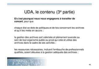 UDA, le contenu (3e partie)
Et c’est pourquoi nous nous engageons à travailler de
concert, pour que

chaque état se dote de politiques et de lois concernant les archives
et qu’il les mette en œuvre ;

la gestion des archives soit valorisée et pleinement exercée au
sein de tout organisme public ou privé qui crée et utilise des
archives dans le cadre de ses activités ;

les ressources nécessaires, incluant l'embauche de professionnels
qualifiés, soient allouées à la gestion adéquate des archives ;
 