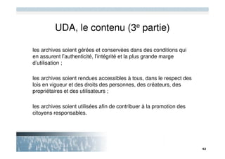 UDA, le contenu (3e partie)

les archives soient gérées et conservées dans des conditions qui
en assurent l’authenticité, l’intégrité et la plus grande marge
d’utilisation ;

les archives soient rendues accessibles à tous, dans le respect des
lois en vigueur et des droits des personnes, des créateurs, des
propriétaires et des utilisateurs ;

les archives soient utilisées afin de contribuer à la promotion des
citoyens responsables.
 