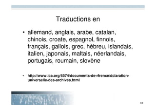 Traductions en
• allemand, anglais, arabe, catalan,
  chinois, croate, espagnol, finnois,
  français, gallois, grec, hébreu, islandais,
  italien, japonais, maltais, néerlandais,
  portugais, roumain, slovène

• http://www.ica.org/6574/documents-de-rfrence/dclaration-
  universelle-des-archives.html
 