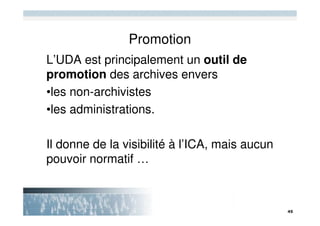 Promotion
L’UDA est principalement un outil de
promotion des archives envers
•les non-archivistes
•les administrations.

Il donne de la visibilité à l’ICA, mais aucun
pouvoir normatif …
 