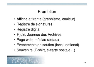Promotion
•   Affiche attirante (graphisme, couleur)
•   Registre de signatures
•   Registre digital
•   9 juin, Journée des Archives
•   Page web, médias sociaux
•   Evénements de soutien (local, national)
•   Souvenirs (T-shirt, e-carte postale…)
 