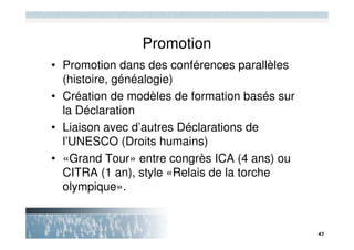 Promotion
• Promotion dans des conférences parallèles
  (histoire, généalogie)
• Création de modèles de formation basés sur
  la Déclaration
• Liaison avec d’autres Déclarations de
  l’UNESCO (Droits humains)
• «Grand Tour» entre congrès ICA (4 ans) ou
  CITRA (1 an), style «Relais de la torche
  olympique».
 