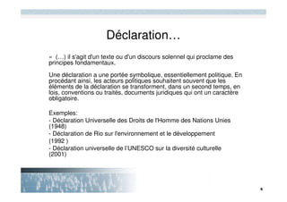 Déclaration…
« (…) il s'agit d'un texte ou d'un discours solennel qui proclame des
principes fondamentaux.

Une déclaration a une portée symbolique, essentiellement politique. En
procédant ainsi, les acteurs politiques souhaitent souvent que les
éléments de la déclaration se transforment, dans un second temps, en
lois, conventions ou traités, documents juridiques qui ont un caractère
obligatoire.

Exemples:
- Déclaration Universelle des Droits de l'Homme des Nations Unies
(1948)
- Déclaration de Rio sur l'environnement et le développement
(1992 )
- Déclaration universelle de l’UNESCO sur la diversité culturelle
(2001)
 