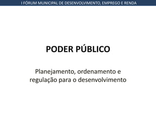 I FÓRUM MUNICIPAL DE DESENVOLVIMENTO, EMPREGO E RENDA




           PODER PÚBLICO

     Planejamento, ordenamento e
   regulação para o desenvolvimento
 