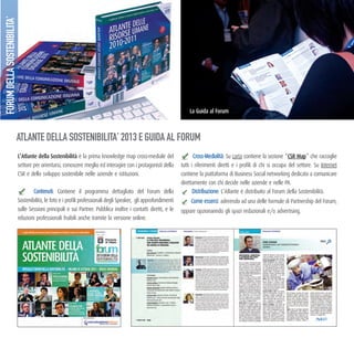 l’atlante della Sostenibilità è la prima knowledge map cross-mediale del
settore per orientarsi, conoscere meglio ed interagire con i protagonisti della
CSR e dello sviluppo sostenibile nelle aziende e istituzioni.
Contenuti: Contiene il programma dettagliato del Forum della
Sostenibilità, le foto e i profili professionali degli Speaker, gli approfondimenti
sulle Sessioni principali e sui Partner. Pubblica inoltre i contatti diretti, e le
relazioni professionali fruibili anche tramite la versione online.
Cross-Medialità: Su carta contiene la sezione “CSr map” che raccoglie
tutti i riferimenti diretti e i profili di chi si occupa del settore. Su Internet
contiene la piattaforma di Business Social networking dedicata a comunicare
direttamente con chi decide nelle aziende e nelle PA.
Distribuzione: L’Atlante è distribuito al Forum della Sostenibilità.
Come esserci: aderendo ad una delle formule di Partnership del Forum,
oppure opzionanndo gli spazi redazionali e/o advertising.
ATLANTE DELLA SOSTENIBILITA’ 2013 E GUIDA AL FORUM
la guida al forum
FORUMDELLASOSTENIBILITA’
 