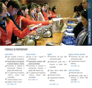 FORMULE DI PARTNERSHIP
MAIN PARTNER
Logo “associato” al Forum su
tutti i supporti di Comunicazione.
Keynote Speech & Top Showcase
in Sessione d’Apertura / Chiusura.
Inserimento di materiale di
comunicazione (brochure o
gadget) nelle welcome bag.
N. 2 pagine (Focus Programma
+ADV) su Atlante della
Sostenibilità
Fornitura database iscritti
Salottino “chiavi in mano”
Euro 15.000 + iva
OFFICIAL PARTNER
Logo su tutti i supporti di
Comunicazione.
Organizzazione esclusiva della
sessione pomeridiana.
Inserimento di materiale di
comunicazione (brochure o
gadget) nelle welcome bag.
N. 2 pagine (Focus Programma
+ADV) su Atlante della
Sostenibilità
Euro 12.000 + iva
PARTNER
Inserimento del logo nella
comunicazione online.
Pubblicazione profilo, logo e
Showcase su Atlante della
Sostenibilità
Pagina ADV su Atlante della
Sostenibilità
Intervento al Forum
2 appuntamenti di Business
Matching.
Euro 6.000 + iva
BUSINESS MATCHING PROGRAM
Inserimento del logo nella
comunicazione online.
5 appuntamenti di Business
Matching.
Euro 2.500 + iva
SHOW CASE PARTNER
Intervento Show Case
Pubblicazione profilo, logo e
Showcase su Atlante della
Sostenibilità
Euro 1.800 + iva
FORUMDELLASOSTENIBILITA’
 