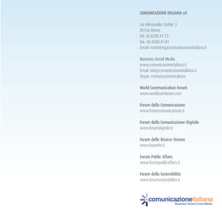 ComuNICazIoNE ItalIaNa srl
via Alessandro Trotter 3
00156 Roma
tel: 06.8200.41.73
fax: 06.8200.41.81
Email: marketing@comunicazioneitaliana.it
Business Social Media
www.comunicazioneitaliana.it
Email: info@comunicazioneitaliana.it
Skype: comunicazioneitaliana
World Communication forum
www.worldcomforum.com
forum della Comunicazione
www.forumcomunicazione.it
forum della Comunicazione digitale
www.forumdigitale.it
forum delle risorse umane
www.forumhr.it
forum public affairs
www.forumpublicaffairs.it
forum della Sostenibilità
www.forumsostenibilita.it
comunicazioneitaliana
Business Social Cross-Media
 