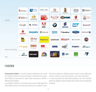 4
Comunicazione Italiana è una profit company indipendente che si fonda
sul contributo economico dei partner (imprese ed istituzioni) che condivi-
dono l’obiettivo di promuovere la cultura della comunicazione, dell’HR e
dell’innovazione digitale.
In particolare le aziende e le istituzioni partner puntano sulle opportunità
offerte dall’ecosistema di Comunicazione Italiana per consolidare la repu-
tation del management e dell’organizzazione, formare i propri collaboratori,
entrare in relazione con gli opinion leader, creare nuove opportunità.
Le aziende provenienti dal mondo della consulenza e dei servizi diventano
partner per sviluppare relazioni finalizzate alla creazione di nuove opportunità
di business.
I PARTNER
ISTITUZIONI
AZIENDE E MULTINAZIONALI
MEDIA
 