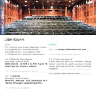 MATTINA
09:30-09:45 Keynote speach - Economia, Sviluppo Urbano e Territorio
09:45-10:00 Keynote speach - Formazione e Innovazione
10:00-10:15 Keynote speach - Energia, Ambiente e Mobilità
10:15-10:30 Keynote speach - Alimentazione e Salute e benessere.
10:30-11:45 TALK SHOW - Sessione d’apertura
Keynote speach – Intervento all’apertura
ImprESE, IStItuzIoNI E No profIt IN uNa Nuova allEaNza pEr
vINCErE la SfIda dElla SoStENIbIlItà CompEtItIva.
12.15 - 13:30 TALK SHOW
Keynote speach – Intervento all’apertura
StakEholdErS ENgagEmENt: dalla ComuNICazIoNE dElla
“CorporatE rESpoNSabIlIty” alla partECIpazIoNE attIva.
POMERIGGIO
14:30 - 15:30 Sessione in collaborazione con official partner
15:45-16:45 Best Practice & Show Case
In questa sessione ogni Speaker avrà a disposizione 5 minuti per
presentare e condividere idee, progetti e case history e 5 minuti per
rispondere alle domande dei partecipanti o ricevute in diretta tramite
hashtag twitter
16:45-17:00 Keynote speach – Intervento di chiusura
SCHEMA PROGRAMMA
FORUMDELLASOSTENIBILITA’
 