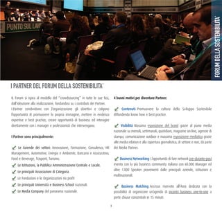 9
IL Forum si ispira al modello del “crowdsourcing” in tutte le sue fasi,
dall’ideazione alla realizzazione, fondandosi su i contributi dei Partner.
I Partner condividono con l’organizzazione gli obiettivi e colgono
l’opportunità di promuovere la propria immagine, mettere in evidenza
expertise e best practice, creare opportunità di business ed interagire
direttamente con i manager e professionisti che intervengono.
I partner sono principalmente:
Le Aziende dei settori: Innovazione, Formazione, Consulenza, HR
Management, Automotive, Energia e Ambiente, Bancario e Assicurativo,
Food e Beverage, Trasporti, Turismo.
Le Istituzioni, la Pubblica Amministrazione Centrale e Locale.
Le principali Associazioni di Categoria.
Le Fondazioni e le Organizzazioni no profit
Le principali Università e Business School nazionali.
Le Media Company del panorama nazionale.
4 buoni motivi per diventare Partner:
Contenuti: Promuovere la cultura dello Sviluppo Sostenibile
diffondendo know how e best practice.
visibilità: Massima esposizione del brand grazie al piano media
nazionale su mensili, settimanali, quotidiani, magazine on-line, agenzie di
stampa, comunicazione outdoor e massima esposizione mediatica grazie
alle media relation e alla copertura giornalistica, di settore e non, da parte
dei Media Partner.
business Networking: L’opportunità di fare network pre-durante-post
evento con la più business community italiana con 60.000 Manager ed
oltre 1.000 Speaker provenienti dalle principali aziende, istituzioni e
multinazionali.
business matching: Accesso riservato all’Area dedicata con la
possibilità di organizzare un’agenda di incontri business one-to-one a
porte chiuse concentrati in 15 minuti.
FORUMDELLASOSTENIBILITA’
I PARTNER DEL FORUM DELLA SOSTENIBILITA’
 