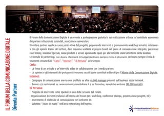 ILFORUMDELLACOMUNICAZIONEDIGITALE
DiventaPartner
Il Forum della Comunicazione Digitale è un evento a partecipazione gratuita la cui realizzazione si basa sul contributo economico
dei partner istituzionali, aziendali, associativi e universitari.
Diventare partner significa essere parte attiva del progetto, proponendo interventi o promuovendo workshop tematici, relazionar-
si con gli opinion leader del settore, dare massima visibilità al proprio brand nel piano di comunicazione integrato, presentare
case history, iniziative speciali, nuovi prodotti e servizi opzionando spazi per allestimento stand all’interno della location.
Le formule di partnership, con diversi riferimenti di budget declinano sempre il mix di strumenti, declinano sempre il mix di
strumenti crossmediali: “Carta”, “Internet”, “di Persona” ad esempio:
Carta:
- La firma di un articolo o un’intervista video in collaborazione con i media partner.
- Le opinioni e gli interventi dei protagonisti verranno raccolti come contributi editoriali per l’Atlante della Comunicazione Digitale.
Internet:
- Campagna di comunicazione one-to-one profilato su oltre 46.000 manager presenti sul business social network.
- Banner e/o redazionali su: www.comunicazioneitaliana.it e su Prometeo, newsletter-webzine (90.000 contatti).
Di Persona:
- Proposta di intervento come Speaker in una delle sessioni del Forum.
- Organizzazione di eventi esclusivi all’interno del Forum (es: workshop, conferenze stampa, presentazione progetti, etc).
- Inserimento di materiale di comunicazione nel welcome kit.
- Salottino “chiavi in mano” nell’area networking dell’evento.
 