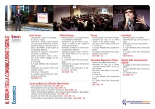ILFORUMDELLACOMUNICAZIONEDIGITALE
Economics
Main Partner
- Organizzazione esclusiva di un Convegno.
(h 1:30 per 130 posti).
- Intervento di 2 speaker in sessioni plenarie
con presentazione multimediale dal podio.
- Inserimento del logo in primo piano con la
dicitura “Main Partner” su tutti i supporti di
comunicazione dell’evento.
- Inserimento di materiale di comunicazione
nel wellcome kit dell’evento.
- Salottino personalizzato “chiavi in mano”
Main Partner nell’area “Parterre” (18 mq
sala plenarie).
- N. 30 inviti VIP.
- N. 30 copie dell’Atlante della Comunicazione
Digitale.
- Pianificazione di 3 campagne di direct email
marketing profilata.
- Intervista con media partner.
- N. 10 pagine a colori redazionali per la pub-
blicazione di case history.
Euro 35.000 + iva
Official Partner
- Intervento speaker in una sessione plenaria
con presentazione multimediale.
- Inserimento del logo con la dicitura “perso-
nalizzata” in evidenza su tutti i supporti di
comunicazione dell’evento.
- Inserimento di materiale di comunicazione
nel wellcome kit dell’evento.
- Salottino personalizzato chiavi in mano for-
mato Official Partner (18 mq circa area
underground).
- N. 15 inviti VIP.
- N. 15 copie dell’Atlante della Comunicazione
Digitale.
- Pianificazione di 2 campagne di direct email
marketing profilata.
- N. 8 pagine a colori redazionali per la pub-
blicazione di case history.
Euro 20.000 + iva
Partner
- Intervento speaker in una sessione del Forum.
- Inserimento del logo con la dicitura
“Partner” sul sito, brochure e badge.
- Desk chiavi in mano “Partner” (9 mq circa).
- N. 10 inviti VIP.
- N. 10 copie dell’Atlante della Comunicazione
Digitale.
- N. 6 pagine a colori redazionali per la pub-
blicazione di case history.
Euro 9.000 + iva
Innovation Experience Partner
- Intervento di 30 minuti nell’area dedicata.
- Inserimento del logo con la dicitura
“Innovation Experience Partner” sul sito, bro-
chure e badge.
- Desk chiavi in mano nell’area “scavi romani”
(9 mq circa).
- N. 4 inviti VIP.
- N. 4 copie dell’Atlante della Comunicazione
Digitale.
- N. 4 pagine Atlante della Comunicazione
Digitale.
Euro 7.000 + iva
Contributor
- Intervento speaker in un workshop.
- Inserimento del logo sul sito, brochure e
badge.
- Spazio Desk (9 mq circa) solo superficie.
- N. 4 inviti VIP.
- N. 4 copie dell’Atlante della Comunicazione
Digitale.
- N. 2 pagine Atlante della Comunicazione
Digitale.
Euro 4.500 + iva
Atlante della Comunicazione
Digitale
- N. 2 pagine su Atlante della Comunicazione
Digitale.
- N. 5 copie dell’Atlante della Comunicazione
Digitale.
- N. 5 inviti VIP al Forum.
Euro 2.000 + iva
Servizi esclusivi per Official e Main Partner
- Logo in esclusiva su promostring - Euro 5.000 + iva
- Personalizzazione di retro copri-sedie - Euro 5.000 + iva
- Spazio esterno location per allestimenti personalizzati - Euro 10.000 + iva
- Opzione della Seconda di copertina + prima romana o Terza di copertina + ultima pagina
dell’Atlante della Comunicazione Digitale - Euro 5.000 + iva
- Segnalibro nell’Atlante della Comunicazione Digitale - Euro 6.000 + iva
- Fornitura database partecipanti Forum della Comunicazione Digitale - Euro 10.000 + iva
 
