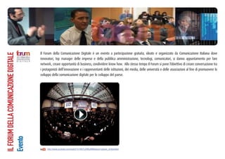 Il Forum della Comunicazione Digitale è un evento a partecipazione gratuita, ideato e organizzato da Comunicazione Italiana dove
innovatori, top manager delle imprese e della pubblica amministrazione, tecnologi, comunicatori, si danno appuntamento per fare
network, creare opportunità di business, condividere know how. Allo stesso tempo Il Forum si pone l’obiettivo di creare conversazione tra
i protagonisti dell’innovazione e i rappresentanti delle istituzioni, dei media, delle università e delle associazioni al fine di promuovere lo
sviluppo della comunicazione digitale per lo sviluppo del paese.
ILFORUMDELLACOMUNICAZIONEDIGITALE
Evento
http://www.youtube.com/watch?v=dhi7c2I0EpM&feature=player_embedded
 