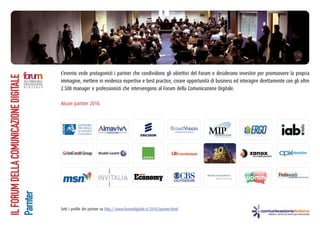 L’evento vede protagonisti i partner che condividono gli obiettivi del Forum e desiderano investire per promuovere la propria
immagine, mettere in evidenza expertise e best practice, creare opportunità di business ed interagire direttamente con gli oltre
2.500 manager e professionisti che intervengono al Forum della Comunicazione Digitale.
ILFORUMDELLACOMUNICAZIONEDIGITALE
Parnter
Alcuni partner 2010.
Tutti i profile dei partner su http://www.forumdigitale.it/2010/partner.html
 