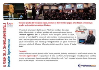 Aziende e specialisti dell’innovazione digitale presentano le ultime novità e spiegano come utilizzarle per rendere più
semplice la vita quotidiana e migliorare il business.
Il Forum della Comunicazione Digitale si pone l’obiettivo di contribuire allo sviluppo
dell’uso delle tecnologie sia nella vita quotidiana delle persone sia in ambito business.
“Innovation Experience Zone” è un’iniziativa inserita nell’agenda ufficiale del Forum,
permetterà ai “nativi digitali” di conoscere le ultime novità del mercato, approfondire come si
usano e quali vantaggi possono portare nelle attività quotidiane sia nel lavoro che nel tempo libero.
Speciali sessioni saranno anche dedicate agli “immigrati digitali” con speciali interventi che
hanno come obiettivo la diffusione della cultura digitale riducendo al massimo il “digital
divide”.
Protagonisti
Aziende, Università, Istituzioni, Business School, blogger, innovatori, tecnologi, animeranno sia la sala convegni dedicata alla
“Innovation Experience Zone” per presentazioni di demo, case history, novità tecnologiche oltre ad organizzare workshop
formativi per i partecipanti. Ogni azienda avrà il suo salottino/desk nella “zona” riservata al networking dove si effettueranno
percorsi di radio wisperer e distribuzione di materiali informativi.
ILFORUMDELLACOMUNICAZIONEDIGITALE
InnovationExperienceZONE
 