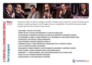 ILFORUMDELLACOMUNICAZIONEDIGITALE
Temi(inprogress)
Comunicazione Italiana ha aperto un sondaggio, accessibile in homepage, grazie al quale tutti i membri del network potranno
contribuire a decidere quali saranno i temi di maggiore interesse e da approfondire al Forum della Comunicazione Digitale.
Di seguito alcuni dei temi che faranno da traino al Forum.
- SOCIAL MOBILE – NEXT STEP TO THE FUTURE.
- INTERNET PER TUTTI: LA POLITICA DELL’INNOVAZIONE E LA SFIDA DELLA BANDA LARGA.
- CLOUD COMPUTING: L’INNOVAZIONE TECNOLOGICA ALLA SFIDA DELLA COMPETITIVITÀ E SOSTENIBILITÀ D'IMPRESA.
- TV, ENTERTAINMENT & GAMING: LA BRAND EXPERIENCE TRA 3D, CROSSMEDIALITÀ E NUOVE HUMAN INTERFACE DEVICE.
- CROWDSOURCING: BEST PRACTICES E MODELLI ORGANIZZATIVI.
- SOCIAL NETWORKING: INFLUENCERS MARKETING & DIGITAL PR.
- CITTADINANZA DIGITALE: LE NUOVE FRONTIERE DELLA COMUNICAZIONE TRA PA, ISTITUZIONI E CITTADINI.
- LE APP E IL FUTURO DELLA STAMPA E DELL’EDITORIA.
- WEB MARKETING E TURISMO: STRUMENTI E CASI PER OTTIMIZZARE GLI INVESTIMENTI E AUMENTARE IL BUSINESS.
- PRIVACY, SICUREZZA E SISTEMI DI PAGAMENTO ONLINE: COME GENERARE FIDUCIA.
- GENERAZIONE “Y” E STARTUP INNOVATIVE: COME LE IDEE DIVENTANO IMPRESA CON IL VENTURE CAPITAL.
- ENGAGE: DAL CRM AL CUSTOMER INTERACTION MANAGEMENT.
- GEOLOCALIZZAZIONE: LA TERZA RIVOLUZIONE DEL MARKETING.
 