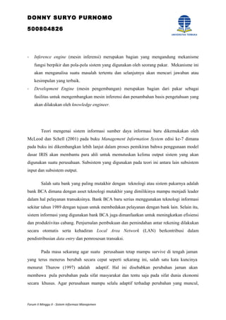 DONNY SURYO PURNOMO
500804826
- Inference engine (mesin inferensi) merupakan bagian yang mengandung mekanisme
fungsi berpikir dan pola-pola sistem yang digunakan oleh seorang pakar. Mekanisme ini
akan menganalisa suatu masalah tertentu dan selanjutnya akan mencari jawaban atau
kesimpulan yang terbaik.
- Development Engine (mesin pengembangan) merupakan bagian dari pakar sebagai
fasilitas untuk mengembangkan mesin inferensi dan penambahan basis pengetahuan yang
akan dilakukan oleh knowledge engineer.
Teori mengenai sistem informasi sumber daya informasi baru dikemukakan oleh
McLeod dan Schell (2001) pada buku Management Information System edisi ke-7 dimana
pada buku ini dikembangkan lebih lanjut dalam proses pemikiran bahwa penggunaan model
dasar IRIS akan membantu para ahli untuk memutuskan kelima output sistem yang akan
digunakan suatu perusahaan. Subsistem yang digunakan pada teori ini antara lain subsistem
input dan subsistem output.
Salah satu bank yang paling mutakhir dengan teknologi atau sistem pakarnya adalah
bank BCA dimana dengan asset teknologi mutakhir yang dimilikinya mampu menjadi leader
dalam hal pelayanan transaksinya. Bank BCA baru serius menggunakan teknologi informasi
sekitar tahun 1989 dengan tujuan untuk membedakan pelayanan dengan bank lain. Selain itu,
sistem informasi yang digunakan bank BCA juga dimanfaatkan untuk meningkatkan efisiensi
dan produktivitas cabang. Penjurnalan pembukuan dan pemindahan antar rekening dilakukan
secara otomatis serta kehadiran Local Area Network (LAN) berkontribusi dalam
pendistribusian data entry dan pemrosesan transaksi.
Pada masa sekarang agar suatu perusahaan tetap mampu survive di tengah jaman
yang terus menerus berubah secara cepat seperti sekarang ini, salah satu kata kuncinya
menurut Thurow (1997) adalah adaptif. Hal ini disebabkan perubahan jaman akan
membawa pula perubahan pada sifat masyarakat dan tentu saja pada sifat dunia ekonomi
secara khusus. Agar perusahaan mampu selalu adaptif terhadap perubahan yang muncul,
Forum II Minggu II - Sistem Informasi Manajemen
 
