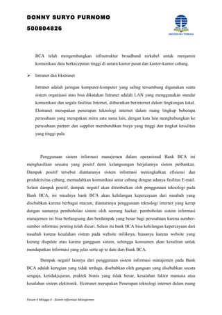 DONNY SURYO PURNOMO
500804826
BCA telah mengembangkan infrastruktur broadband nirkabel untuk menjamin
komunikasi data berkecepatan tinggi di antara kantor pusat dan kantor-kantor cabang.
 Intranet dan Ekstranet
Intranet adalah jaringan komputer-komputer yang saling tersambung digunakan suatu
sistem organisasi atau bisa dikatakan Intranet adalah LAN yang menggunakan standar
komunikasi dan segala fasilitas Internet, diibaratkan berinternet dalam lingkungan lokal.
Ekstranet merupakan penerapan teknologi internet dalam ruang lingkup beberapa
perusahaan yang merupakan mitra satu sama lain, dengan kata lain menghubungkan ke
perusahaan partner dan supplier membutuhkan biaya yang tinggi dan tingkat kesulitan
yang tinggi pula.
Penggunaan sistem informasi manajemen dalam operasional Bank BCA ini
menghasilkan sesuatu yang positif demi kelangsungan berjalannya sistem perbankan.
Dampak positif tersebut diantaranya sistem informasi meningkatkan efisiensi dan
produktivitas cabang, memudahkan komunikasi antar cabang dengan adanya fasilitas E-mail.
Selain dampak positif, dampak negatif akan ditimbulkan oleh penggunaan teknologi pada
Bank BCA, ini misalnya bank BCA akan kehilangan kepercayaan dari nasabah yang
disebabkan karena berbagai macam, diantaranya penggunaan teknologi internet yang kerap
dengan namanya pembobolan sistem oleh seorang hacker, pembobolan sistem informasi
manajemen ini bisa berlangsung dan berdampak yang besar bagi perusahaan karena sumber-
sumber informasi penting telah dicuri. Selain itu bank BCA bisa kehilangan kepercayaan dari
nasabah karena kesalahan sistem pada website miliknya, biasanya karena website yang
kurang diupdate atau karena gangguan sistem, sehingga konsumen akan kesulitan untuk
mendapatkan informasi yang jelas serta up to date dari Bank BCA.
Dampak negatif lainnya dari penggunaan sistem informasi manajemen pada Bank
BCA adalah kerugian yang tidak terduga, disebabkan oleh ganguan yang disebabkan secara
sengaja, ketidakjujuran, praktek bisnis yang tidak benar, kesalahan faktor manusia atau
kesalahan sistem elektronik. Ekstranet merupakan Penerapan teknologi internet dalam ruang
Forum II Minggu II - Sistem Informasi Manajemen
 