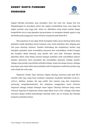 DONNY SURYO PURNOMO
500804826
lingkup beberapa perusahaan yang merupakan mitra satu sama lain, dengan kata lain
Menghubungkan ke perusahaan partner dan supplier membutuhkan biaya yang tinggi dan
tingkat kesulitan yang tinggi pula. Selain itu, dibutuhkan sering terjadi masalah dengan
kompatibilitas device yang digunakan tiap perusahaan, ini merupakan dampak negative yang
ditimbulkan pada penggunaan sistem informasi manajemen pada Bank BCA.
Dari penjelasan di atas dapat ditarik kesimpulan bahwa peran teknologi dalam dunia
perbankan mutlak diperlukan karena kemajuan suatu sistem perbankan akan ditopang pula
oleh peran teknologi informasi. Semakin berkembang dan kompleksnya fasilitas yang
diterapkan perbankan untuk memudahkan pelayanan akan menyebabkan semakin beragam
dan kompleks adopsi teknologi yang dimiliki oleh suatu bank. Penerapan teknologi
diperlukan dalam setiap bidang terutama kalangan perbankan untuk memudahkan jalannya
kegiatan operasional intern perusahaan dan memudahkan pelayanan terhadap nasabah.
Apalagi semua produk yang dimiliki perbankan hamper serupa satu dengan lainnya, sehingga
persaingan yang terjadi dalam dunia perbankan adal ah bagaimana memberikan produk yang
serba mudah dan serba cepat.
Departeme Sumber Daya Informasi (bagian teknologi informasi) pada bank BCA
memiliki andil yang cukup besar membantu manajemen mendeteksi kebutuhan hardware,
software, database, jaringan, dan juga sumber daya manusia yang akan menganalisa,
merancang, mengimplementasikan, dan selanjutnya menggunakan sistem informasi
fungsional sehingga terdapat hubungan antara bagian Teknologi Informasi denga sistem
informasi fungsional di departemen lainnya dapat dibuat secara online sehingga selalu dapat
termonitor dengan melihat perkembangan teknologi terkini saat ini terutama dari beberapa
kompetitor perbankan lainnya.
Forum II Minggu II - Sistem Informasi Manajemen
 