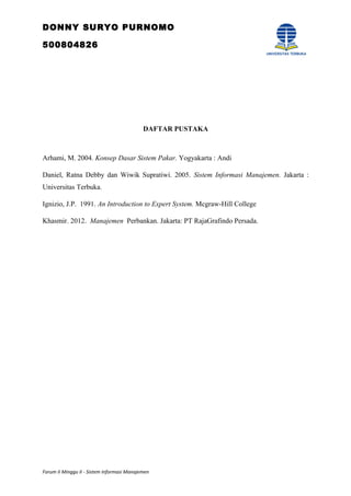 DONNY SURYO PURNOMO
500804826
DAFTAR PUSTAKA
Arhami, M. 2004. Konsep Dasar Sistem Pakar. Yogyakarta : Andi
Daniel, Ratna Debby dan Wiwik Supratiwi. 2005. Sistem Informasi Manajemen. Jakarta :
Universitas Terbuka.
Ignizio, J.P. 1991. An Introduction to Expert System. Mcgraw-Hill College
Khasmir. 2012. Manajemen Perbankan. Jakarta: PT RajaGrafindo Persada.
Forum II Minggu II - Sistem Informasi Manajemen
 