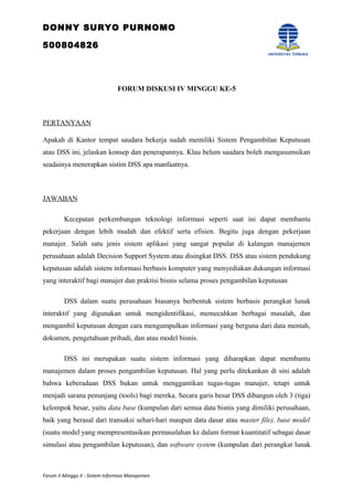 DONNY SURYO PURNOMO
500804826
FORUM DISKUSI IV MINGGU KE-5
PERTANYAAN
Apakah di Kantor tempat saudara bekerja sudah memiliki Sistem Pengambilan Keputusan
atau DSS ini, jelaskan konsep dan penerapannya. Klau belum saudara boleh mengasumsikan
seadainya menerapkan sistim DSS apa manfaatnya.
JAWABAN
Kecepatan perkembangan teknologi informasi seperti saat ini dapat membantu
pekerjaan dengan lebih mudah dan efektif serta efisien. Begitu juga dengan pekerjaan
manajer. Salah satu jenis sistem aplikasi yang sangat popular di kalangan manajemen
perusahaan adalah Decision Support System atau disingkat DSS. DSS atau sistem pendukung
keputusan adalah sistem informasi berbasis komputer yang menyediakan dukungan informasi
yang interaktif bagi manajer dan praktisi bisnis selama proses pengambilan keputusan
DSS dalam suatu perusahaan biasanya berbentuk sistem berbasis perangkat lunak
interaktif yang digunakan untuk mengidentifikasi, memecahkan berbagai masalah, dan
mengambil keputusan dengan cara mengumpulkan informasi yang berguna dari data mentah,
dokumen, pengetahuan pribadi, dan atau model bisnis.
DSS ini merupakan suatu sistem informasi yang diharapkan dapat membantu
manajemen dalam proses pengambilan keputusan. Hal yang perlu ditekankan di sini adalah
bahwa keberadaan DSS bukan untuk menggantikan tugas-tugas manajer, tetapi untuk
menjadi sarana penunjang (tools) bagi mereka. Secara garis besar DSS dibangun oleh 3 (tiga)
kelompok besar, yaitu data base (kumpulan dari semua data bisnis yang dimiliki perusahaan,
baik yang berasal dari transaksi sehari-hari maupun data dasar atau master file), base model
(suatu model yang mempresentasikan permasalahan ke dalam format kuantitatif sebagai dasar
simulasi atau pengambilan keputusan), dan software system (kumpulan dari perangkat lunak
Forum II Minggu II - Sistem Informasi Manajemen
 