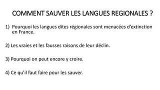 COMMENT SAUVER LES LANGUES REGIONALES ?
1) Pourquoi les langues dites régionales sont menacées d’extinction
en France.
2) Les vraies et les fausses raisons de leur déclin.
3) Pourquoi on peut encore y croire.
4) Ce qu’il faut faire pour les sauver.
 