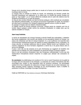 français est la deuxième langue parlée dans le monde et la France est la deuxième destination
touristique dans le monde.
Le français dans le contexte du Monde du travail. Les entreprises qui tiennent compte des
diversités linguistiques sont gagnantes et ne cèdent pas à la facilité des grands Groupes qui
passe au "tout anglais". La Loi Toubon défend les employés dans le cadre des relations avec les
dirigeants d'Entreprise sur ce sujet des langues.
Au long de deux années d'études une liste de bonnes pratiques a été constituée par consultation
des habitudes professionnelles. Les rubriques ont structuré l'organisation du guide. Par exemple il
est relevé que la nomination d'un dirigeant anglophone apparaît comme un point de départ
Du passage à l'anglais dans les relations interpersonnelles.
Un tableau résume les bonnes pratiques communes. Certains points de crispation sont mis en
lumière depuis quelques années comme les entretiens d'évaluation en anglais alors que les
salariés travaillent en français.
Jean-Loup Cuisiniez.
Le terme de relocalisation de la langue française à stimulé l'intérêt des syndicalistes. L'utilisation
des termes anglophones n'est souvent pas justifiée car les équivalents existent en français. Les
enjeux des entreprises sont liés à la langue employée. Il y a une souffrance non-exprimée dans
l'environnement professionnel lorsque les salariés se sentent dépossédés de leur vocabulaire. Au
niveau sécurité, un exemple malheureux dans le secteur Médical montre que l'utilisation d'une
machine anglophone et d'une formation anglophone a donné lieu à de graves lésions dans le
service de radiologie.
Il peut y avoir des cas des pressions de la part d'entreprises qui suggèrent de transférer des
activités sous le prétexte d'un refus d'adaptation du personnel français à la langue anglaise.
Dans le cas des entretiens d'évaluation dans des Entreprises multinationales il arrive que des
interlocuteurs francophones doivent s'exprimer en anglais pour adresser des conclusions en
anglais.
En conclusion: la problématique est complexe et l'on met en avant l'importance de la qualité de
la langue dans les documents et les échanges. La production de contenu francophone doit être
encouragée pour remplir le vide linguistique dans de nombreux domaines. Les technologies
existent et la mise à disposition de ressources en langue française est une action nécessaire. Les
élites françaises doivent s'appuyer d'avantage sur les recommandations visant à amplifier la
publication et diffuser d'avantage d'ouvrages francophones.
Publié par RDM-ROW sur http://slideshare.net/reporter Dominique Deschamps
 