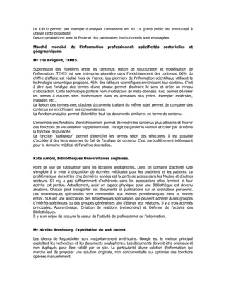 Le E-PLU permet par exemple d'analyser l'urbanisme en 3D. Le grand public est encouragé à
utiliser cette possibilité.
Des co-productions avec la Poste et des partenaires Institutionnels sont envisagées.
Marché mondial de l'information professionnel: spécificités sectorielles et
géographiques.
Mr Eris Brégand, TEMIS.
Suppression des frontières entre les contenus: notion de structuration et modélisation de
l'information. TEMIS est une entreprise pionnière dans l'enrichissement des contenus. 60% du
chiffre d'affaire est réalisé hors de France. Les pionniers de l'information scientifique utilisent la
technologie sémantique proposée. 46% des éditeurs scientifiques enrichissent leur contenu. C'est
à dire que l'analyse des termes d'une phrase permet d'extraire le sens et créer un niveau
d'abstraction. Cette technologie porte le nom d'extraction de méta-données. Ceci permet de relier
les termes à d'autres sites d'information dans les domaines plus précis. Exemple: molécules,
maladies etc...
La liaison des termes avec d'autres documents traitant du même sujet permet de comparer des
contenus en enrichissant ses connaissances.
La fonction analytics permet d'identifier tout les documents similaires en terme de contenu.
L'ensemble des fonctions d'enrichissement permet de rendre les contenus plus attirants et fournir
des fonctions de visualisation supplémentaires. Il s'agit de garder le visiteur et créer par là même
la fonction de publicité.
La fonction "surligneur" permet d'identifier les termes selon des sélections. Il est possible
d'accéder à des liens externes du fait de l'analyse de contenu. C'est particulièrement intéressant
pour le domaine médical et l'analyse des radios.
Kate Arnold, Bibliothèques Universitaires anglaises.
Point de vue de l'utilisateur dans les librairies anglophones. Dans on domaine d'activité Kate
s'emploie à la mise à disposition de données médicales pour les praticiens et les patients. La
problématique durant les cinq dernières années est la perte de postes dans les Médias et d'autres
secteurs. S'il n'y a pas suffisamment d'adhérents dans les associations elles ferment et leur
activité est perdue. Actuellement, avoir un espace physique pour une Bibliothèque est devenu
aléatoire. Chacun peut transporter ses documents et publications sur un ordinateur personnel.
Les Bibliothèques spécialisées sont confrontées aux mêmes problématiques dans le monde
entier. SLA est une association des Bibliothèques spécialisées qui peuvent adhérer à des groupes
d'intérêts spécifiques ou des groupes généralistes afin d'élargir leur relations. Il y a trois activités
principales, Apprentissage, Création de relations (networking) et Défense de l'activité des
Bibliothèques.
Il y a un enjeu de prouver la valeur de l'activité de professionnel de l'information.
Mr Nicolas Bombourg, Exploitation du web ouvert.
Les clients de Reportlinker sont majoritairement américains. Google est le moteur principal
exploitant les recherches et les documents anglophones. Les documents doivent être originaux et
non dupliqués pour être validé par ce site. La particularité d'une solution d'information qui
marche est de proposer une solution originale, non concurrentielle qui optimise des fonctions
opérées manuellement.
 