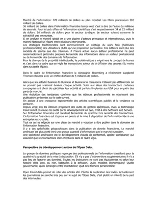 Marché de l'information: 370 milliards de dollars au plan mondial. Les Micro processeurs 302
milliard de dollars.
36 milliard de dollars dans l'information financière temps réel, c'est à dire de l'autre du millième
de seconde. Pour le back office et l'information scientifique c'est respectivement 34 et 22 milliard
de dollars. 16 milliards de dollars pour le secteur juridique. Le secteur suivant concerne la
solvabilité des entreprises.
Si on analyse le marché global on a une dizaine d'acteurs principaux et internationaux, puis le
marché National se réparti entre plusieurs intervenants.
Les stratégies traditionnelles sont communément un captage du work flow (habitudes
professionnelles) des utilisateurs plutôt qu'une proposition particulière. Ces éditeurs sont plus des
sociétés de service que des créateurs. A l'heure actuel aucun éditeur professionnel ne peut
raisonnablement prétendre proposer l'ensemble des informations dans un secteur professionnel
ou de l'ensemble des domaines de l'information.
Pour le champs de la propriété intellectuelle, la problématique a migré vers le concept de licence
et c'est dans ce cadre que se règle les transactions autour de la diffusion des œuvres (du moins
dans sa partie légale).
Dans le cadre de l'information financière la compagnie Bloomberg a récemment supplanté
Thomson-Reuters avec un chiffre d'affaire de 5 milliards de dollars.
Alors que les activité Business to Business et Business to consumers n'étaient pas différenciés on
ne pouvait pas vraiment évaluer chaque activité. Suite aux aléas des transactions certaines
compagnies ont choisi de spécialiser leur activité et parfois s'implanter aux USA pour acquérir des
parts de marché.
Une évolution des tendances confirme que les éditeurs professionnels se nourissent des
publications présentes sur le web ouvert.
On assiste à une croissance exponentielle des articles scientifiques publiés et la tendance va
perdurer.
Depuis vingt ans les éditeurs proposent des outils de gestion spécifiques, mais la technologie
Cloud remet en cause ces outils par le développement en SAS, c'est-à-dire Software and Service.
Sur l'information financière est construit l'ensemble du système très sensible des transactions.
L'information financière est toujours en pointe et la mise à disposition de l'information liée à une
entreprise est cruciale.
Tout ce qui se négocie sur une place de marché a vocation a être publier dans le domaine de
l'information financière.
Il y a des spécificités géographiques dans la publication de donnés financières. Le marché
américain est plus porté vers une grosse quantité d'information que le marché européen.
Une spécificité américaine est le développement d'outils de conformité, appelé 'compliance' qui
assurent que les transactions sont effectuées dans le cadre légal.
Perspective de développement autour de l'Open Data.
Le groupe de données publiques regroupe des professionnels de l'information travaillant pour la
qualité et la gratuité de la mise à disposition. S'il n'y a pas d'interventions supplémentaires il n'y a
pas lieu de facturer ces données. Toutes les Institutions ne sont pas équivalentes et selon leur
histoire elles sont, ou non, habituées à la diffusion. Quels modèles économiques? Quelle
gouvernance, quels échanges entre Institutions? Quid des données personnelles?
Open linked data permet de relier des articles afin d'éviter la duplication des textes. Actuellement
les journalistes se penche très peu sur le sujet de l'Open Data, c'est plutôt un intérêt de la part
des internautes.
 